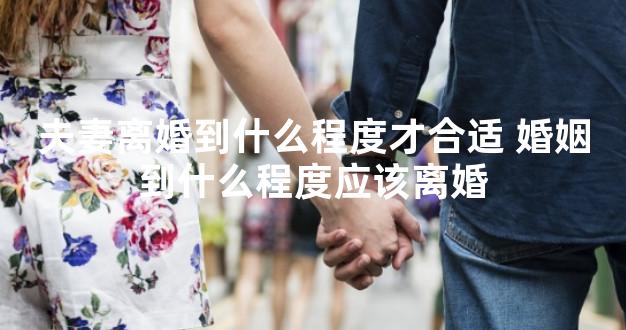 夫妻离婚到什么程度才合适 婚姻到什么程度应该离婚